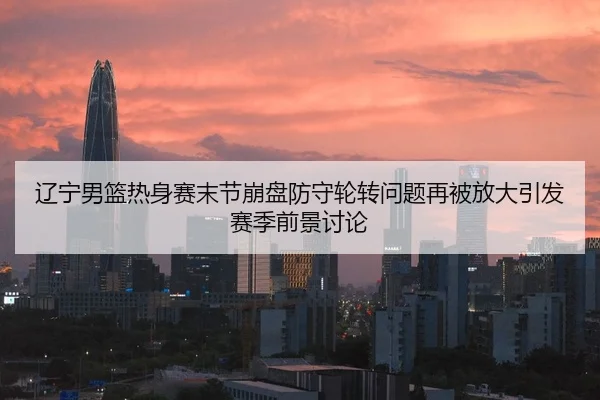 辽宁男篮热身赛末节崩盘防守轮转问题再被放大引发赛季前景讨论