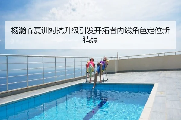 杨瀚森夏训对抗升级引发开拓者内线角色定位新猜想
