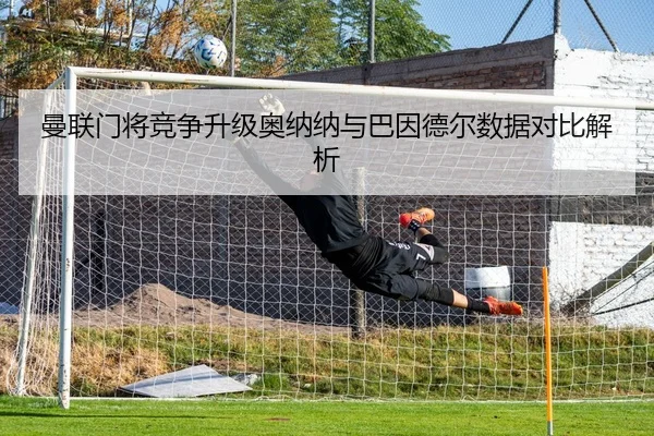 曼联门将竞争升级奥纳纳与巴因德尔数据对比解析