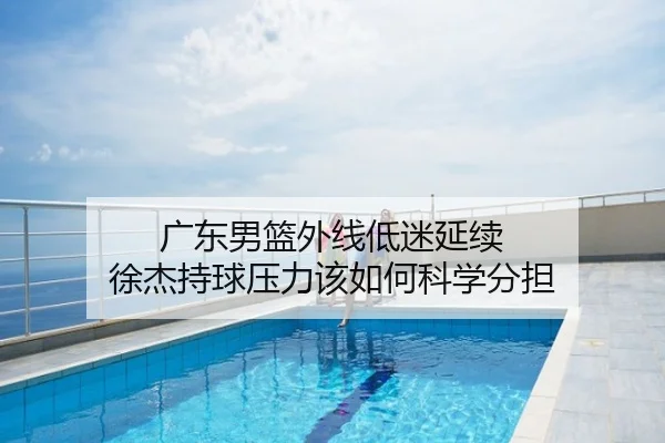 广东男篮外线低迷延续 徐杰持球压力该如何科学分担